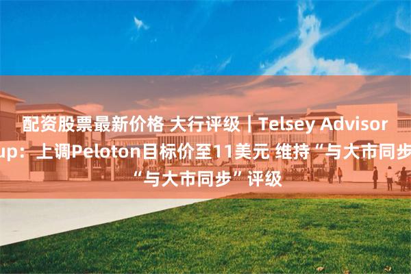 配资股票最新价格 大行评级｜Telsey Advisory Group：上调Peloton目标价至11美元 维持“与大市同步”评级