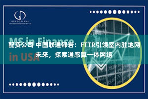 配资公司 中国联通邵岩：FTTR引领室内驻地网未来，探索通感算一体网络