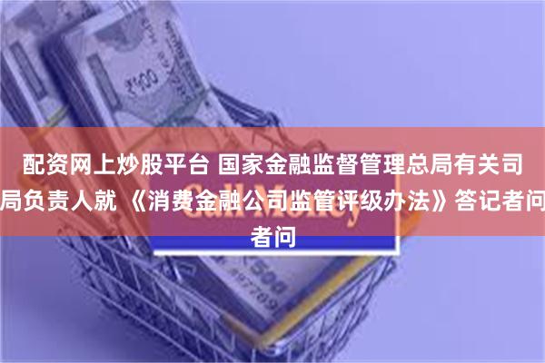 配资网上炒股平台 国家金融监督管理总局有关司局负责人就 《消费金融公司监管评级办法》答记者问