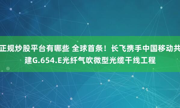 正规炒股平台有哪些 全球首条！长飞携手中国移动共建G.654.E光纤气吹微型光缆干线工程