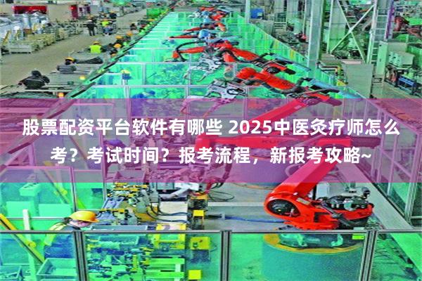 股票配资平台软件有哪些 2025中医灸疗师怎么考？考试时间？报考流程，新报考攻略~