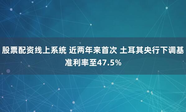 股票配资线上系统 近两年来首次 土耳其央行下调基准利率至47.5%