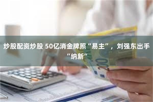 炒股配资炒股 50亿消金牌照“易主”，刘强东出手“纳新”