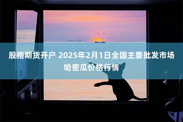 股指期货开户 2025年2月1日全国主要批发市场哈密瓜价格行情