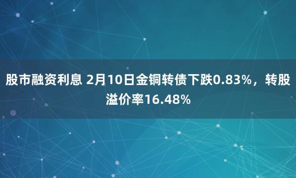 股市融资利息 2月10日金铜转债下跌0.83%，转股溢价率16.48%