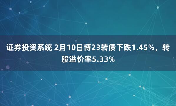 证券投资系统 2月10日博23转债下跌1.45%，转股溢价率5.33%