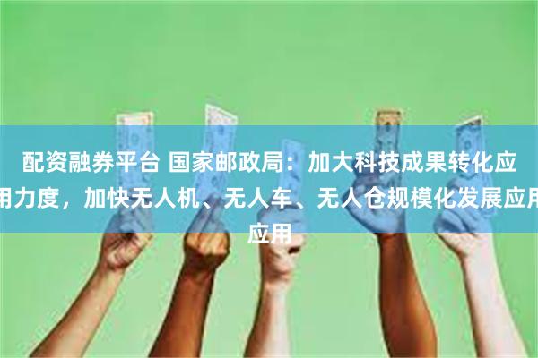 配资融券平台 国家邮政局：加大科技成果转化应用力度，加快无人机、无人车、无人仓规模化发展应用