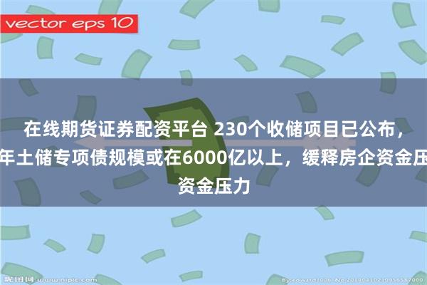 在线期货证券配资平台 230个收储项目已公布，今年土储专项债规模或在6000亿以上，缓释房企资金压力