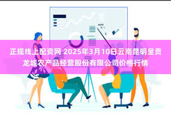 正规线上配资网 2025年3月10日云南昆明呈贡龙城农产品经营股份有限公司价格行情