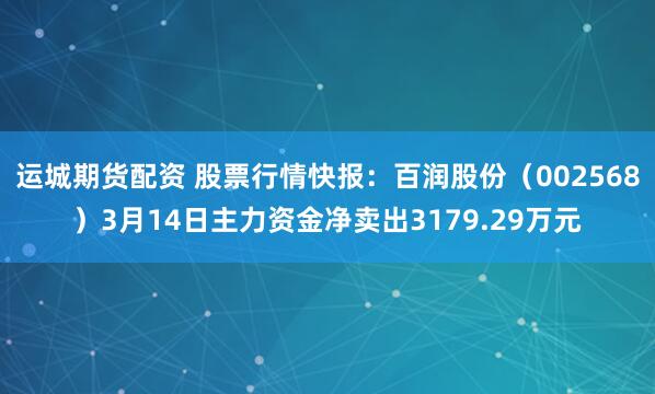 运城期货配资 股票行情快报：百润股份（002568）3月14日主力资金净卖出3179.29万元